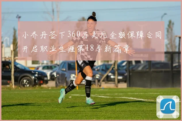 小乔丹签下360万美元全额保障合同开启职业生涯第18季新篇章