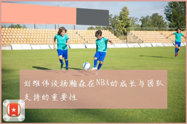 刘维伟谈杨瀚森在NBA的成长与团队支持的重要性