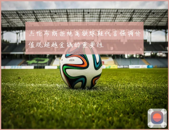 杰伦布朗拒绝高额球鞋代言强调价值观超越金钱的重要性