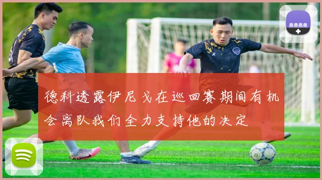 德科透露伊尼戈在巡回赛期间有机会离队我们全力支持他的决定