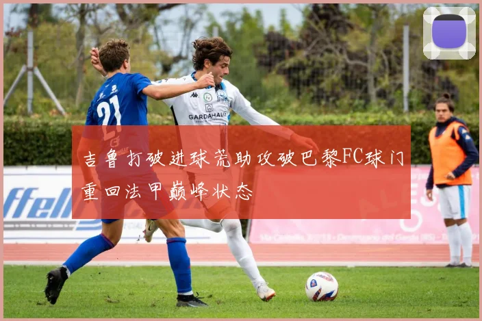 吉鲁打破进球荒助攻破巴黎FC球门重回法甲巅峰状态