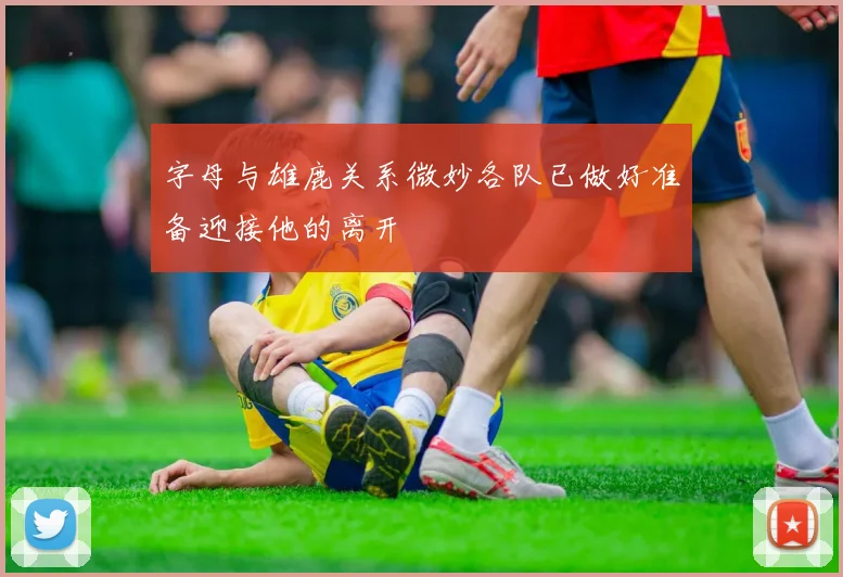 字母与雄鹿关系微妙各队已做好准备迎接他的离开