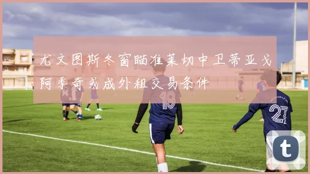 尤文图斯冬窗瞄准莱切中卫蒂亚戈阿季奇或成外租交易条件