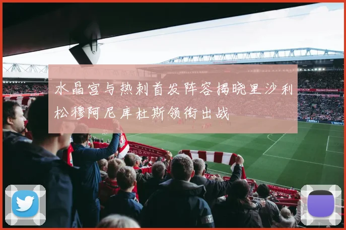 水晶宫与热刺首发阵容揭晓里沙利松穆阿尼库杜斯领衔出战