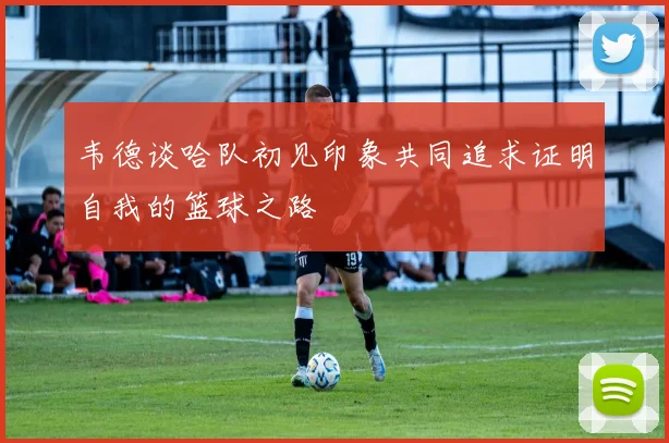 韦德谈哈队初见印象共同追求证明自我的篮球之路