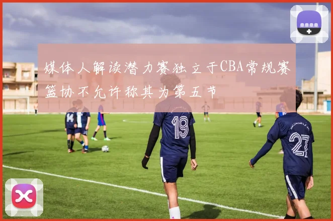 媒体人解读潜力赛独立于CBA常规赛篮协不允许称其为第五节